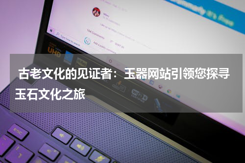  古老文化的见证者：玉器网站引领您探寻玉石文化之旅