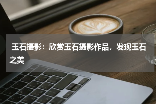  玉石摄影：欣赏玉石摄影作品，发现玉石之美