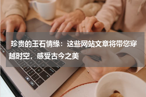  珍贵的玉石情缘：这些网站文章将带您穿越时空，感受古今之美