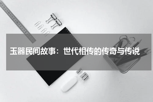  玉器民间故事：世代相传的传奇与传说