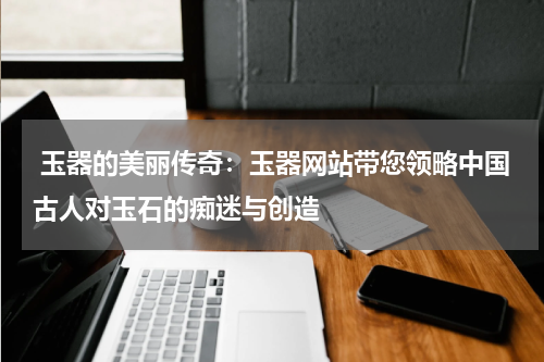  玉器的美丽传奇：玉器网站带您领略中国古人对玉石的痴迷与创造