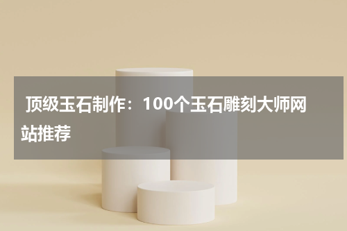  顶级玉石制作：100个玉石雕刻大师网站推荐