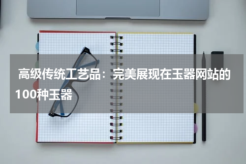  高级传统工艺品：完美展现在玉器网站的100种玉器