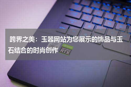  跨界之美：玉器网站为您展示的饰品与玉石结合的时尚创作