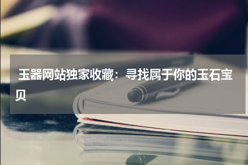  玉器网站独家收藏：寻找属于你的玉石宝贝