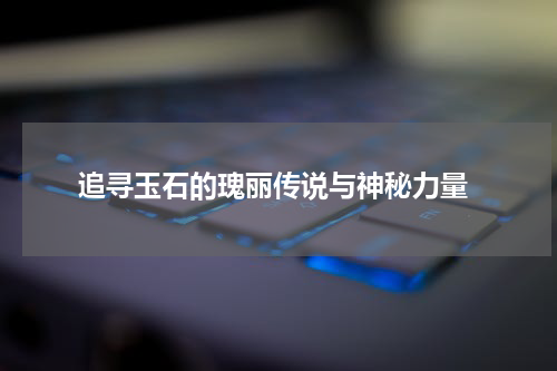  追寻玉石的瑰丽传说与神秘力量