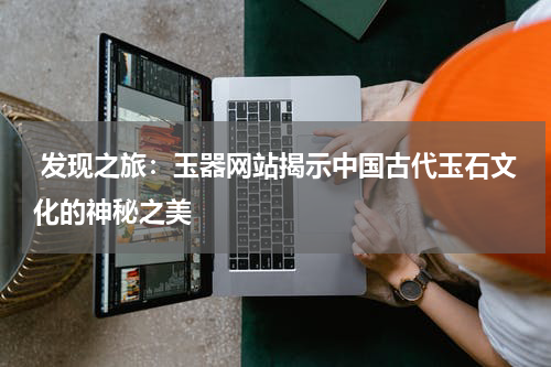  发现之旅：玉器网站揭示中国古代玉石文化的神秘之美