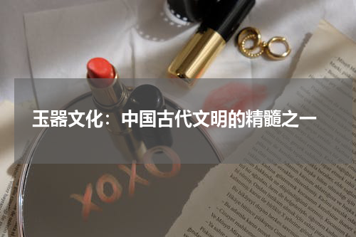  玉器文化：中国古代文明的精髓之一
