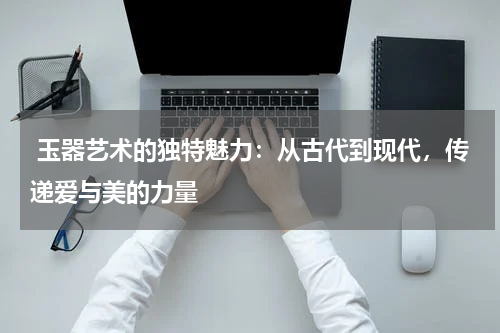  玉器艺术的独特魅力：从古代到现代，传递爱与美的力量