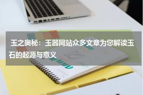  玉之奥秘：玉器网站众多文章为您解读玉石的起源与意义