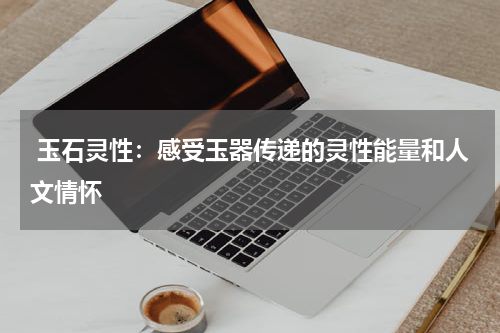  玉石灵性：感受玉器传递的灵性能量和人文情怀
