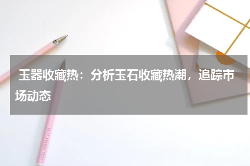  玉器收藏热：分析玉石收藏热潮，追踪市场动态