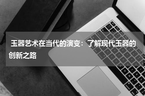  玉器艺术在当代的演变：了解现代玉器的创新之路