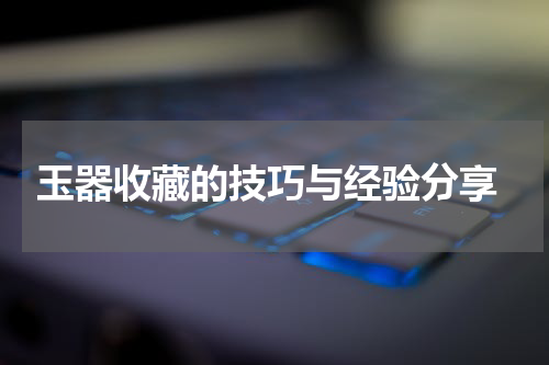  玉器收藏的技巧与经验分享