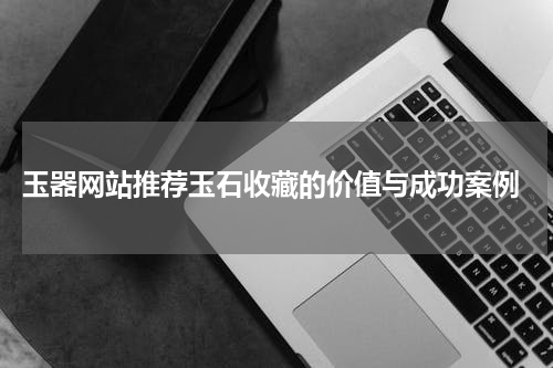  玉器网站推荐玉石收藏的价值与成功案例
