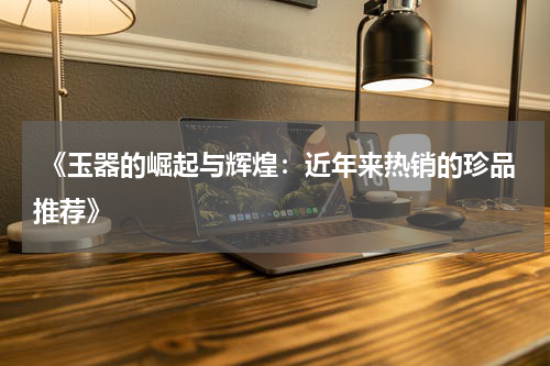  《玉器的崛起与辉煌：近年来热销的珍品推荐》