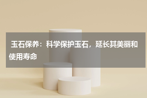  玉石保养：科学保护玉石，延长其美丽和使用寿命