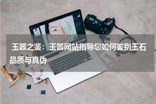  玉器之鉴：玉器网站指导您如何鉴别玉石品质与真伪