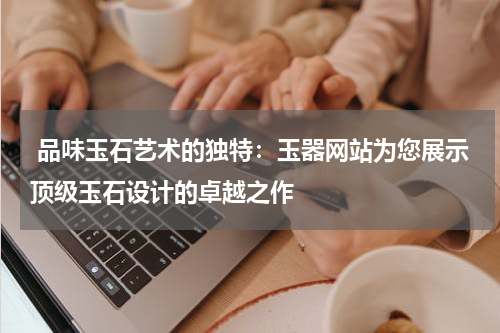  品味玉石艺术的独特：玉器网站为您展示顶级玉石设计的卓越之作