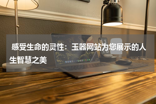  感受生命的灵性：玉器网站为您展示的人生智慧之美