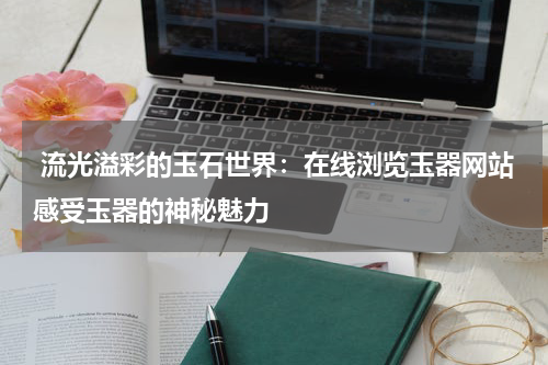  流光溢彩的玉石世界：在线浏览玉器网站感受玉器的神秘魅力