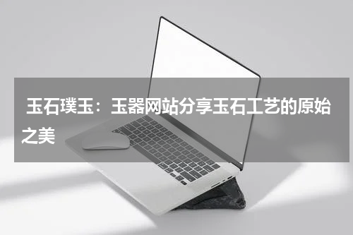  玉石璞玉：玉器网站分享玉石工艺的原始之美