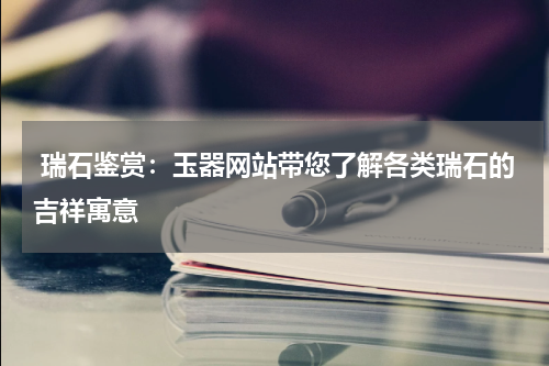  瑞石鉴赏：玉器网站带您了解各类瑞石的吉祥寓意
