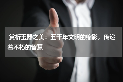  赏析玉器之美：五千年文明的缩影，传递着不朽的智慧