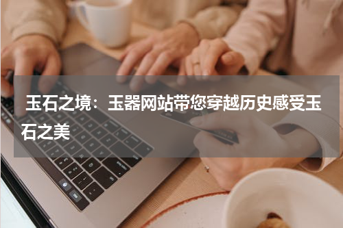  玉石之境：玉器网站带您穿越历史感受玉石之美