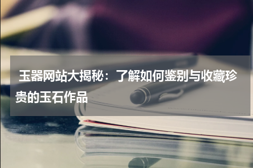  玉器网站大揭秘：了解如何鉴别与收藏珍贵的玉石作品