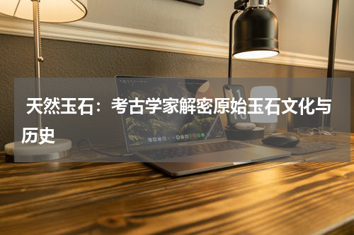  天然玉石：考古学家解密原始玉石文化与历史