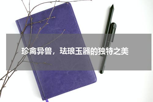  珍禽异兽，珐琅玉器的独特之美