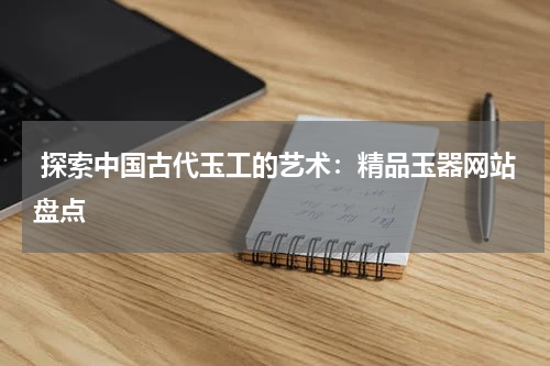  探索中国古代玉工的艺术：精品玉器网站盘点