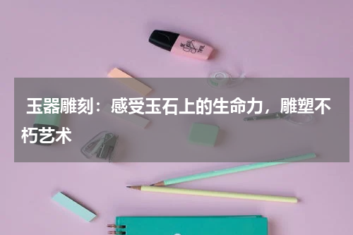  玉器雕刻：感受玉石上的生命力，雕塑不朽艺术