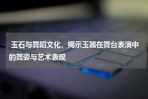  玉石与舞蹈文化，揭示玉器在舞台表演中的舞姿与艺术表现