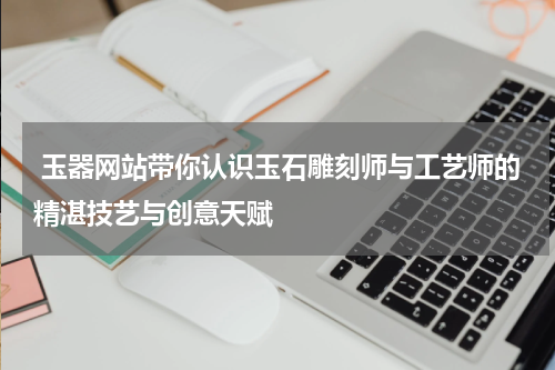  玉器网站带你认识玉石雕刻师与工艺师的精湛技艺与创意天赋