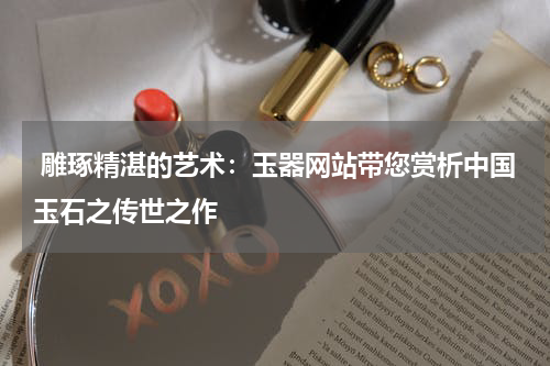  雕琢精湛的艺术：玉器网站带您赏析中国玉石之传世之作