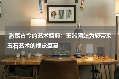  激荡古今的艺术盛典：玉器网站为您带来玉石艺术的视觉盛宴