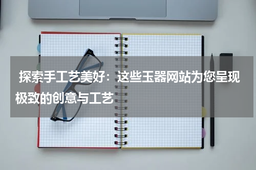  探索手工艺美好：这些玉器网站为您呈现极致的创意与工艺