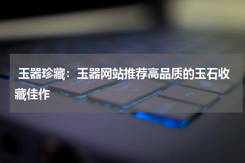  玉器珍藏：玉器网站推荐高品质的玉石收藏佳作