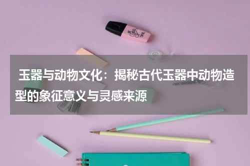  玉器与动物文化：揭秘古代玉器中动物造型的象征意义与灵感来源
