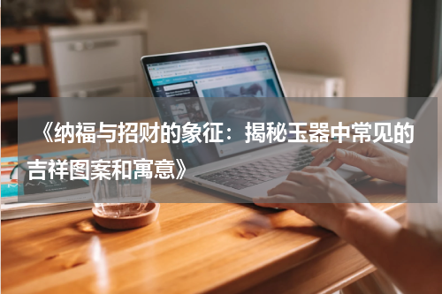  《纳福与招财的象征：揭秘玉器中常见的吉祥图案和寓意》