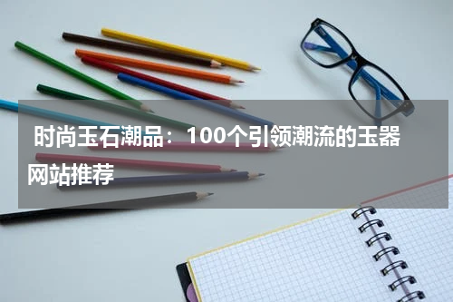  时尚玉石潮品：100个引领潮流的玉器网站推荐