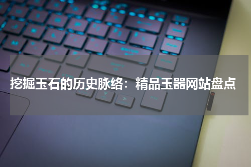  挖掘玉石的历史脉络：精品玉器网站盘点