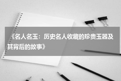  《名人名玉：历史名人收藏的珍贵玉器及其背后的故事》