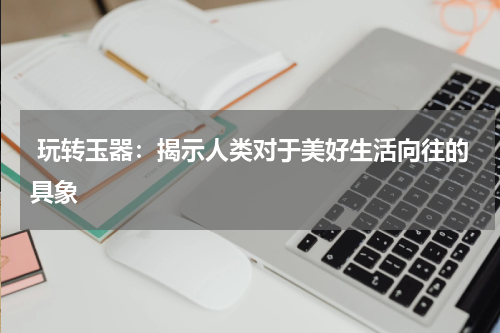  玩转玉器：揭示人类对于美好生活向往的具象