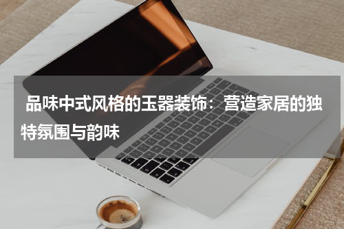  品味中式风格的玉器装饰：营造家居的独特氛围与韵味