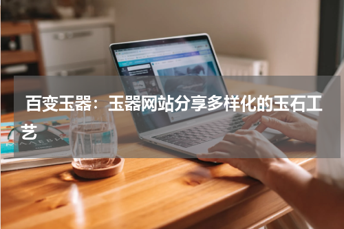  百变玉器：玉器网站分享多样化的玉石工艺