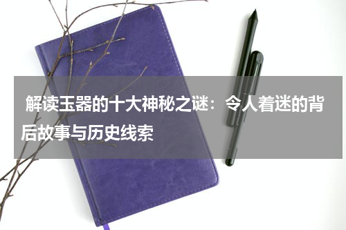  解读玉器的十大神秘之谜：令人着迷的背后故事与历史线索