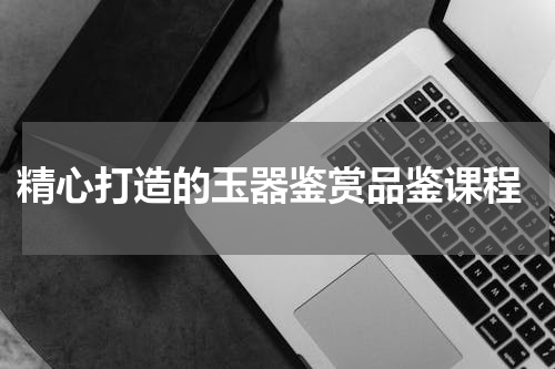  精心打造的玉器鉴赏品鉴课程